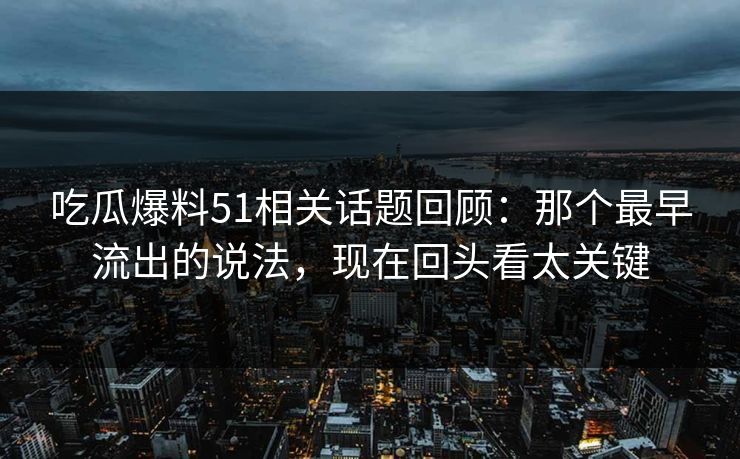 吃瓜爆料51相关话题回顾：那个最早流出的说法，现在回头看太关键