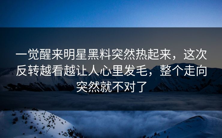 一觉醒来明星黑料突然热起来，这次反转越看越让人心里发毛，整个走向突然就不对了