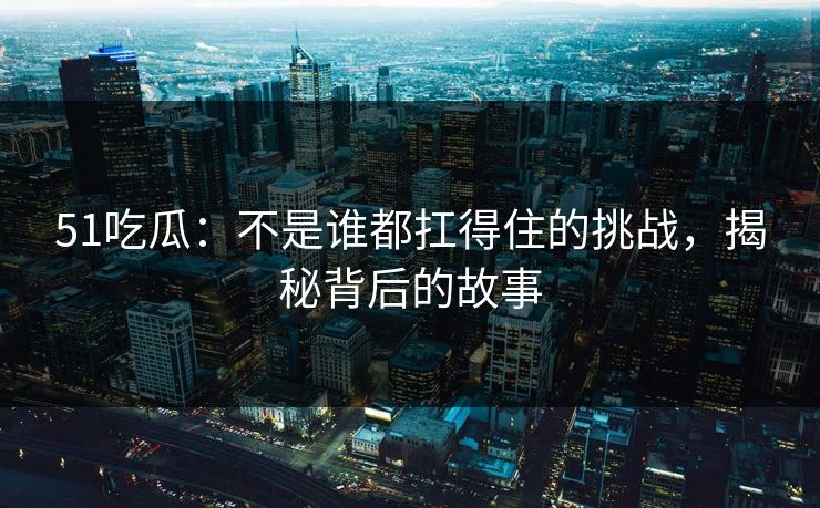51吃瓜：不是谁都扛得住的挑战，揭秘背后的故事