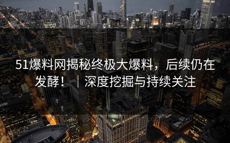 51爆料网揭秘终极大爆料，后续仍在发酵！｜深度挖掘与持续关注